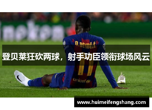 登贝莱狂砍两球,射手功臣领衔球场风云 登贝莱狂砍两球,射手功臣领衔球场风云