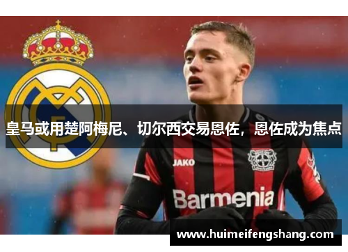 皇马或用楚阿梅尼、切尔西交易恩佐,恩佐成为焦点 皇马或用楚阿梅尼、切尔西交易恩佐,恩佐成为焦点